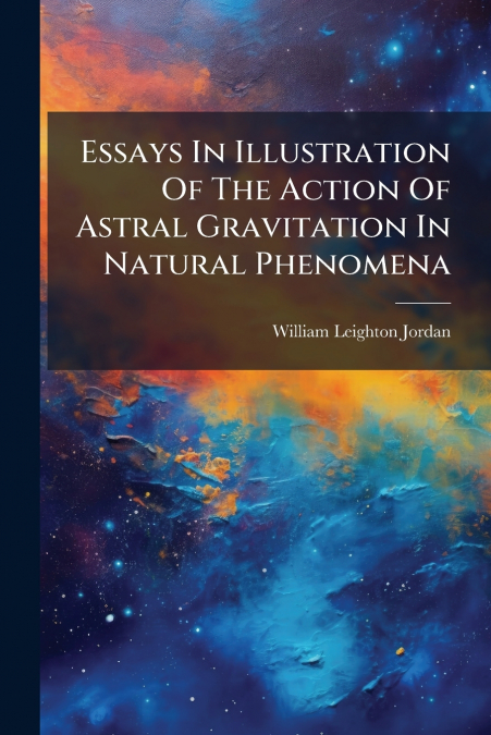 Essays In Illustration Of The Action Of Astral Gravitation In Natural Phenomena