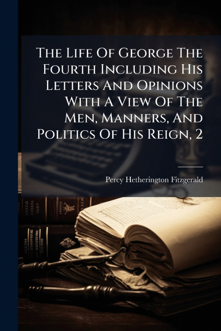 The Life Of George The Fourth Including His Letters And Opinions With A View Of The Men, Manners, And Politics Of His Reign, 2