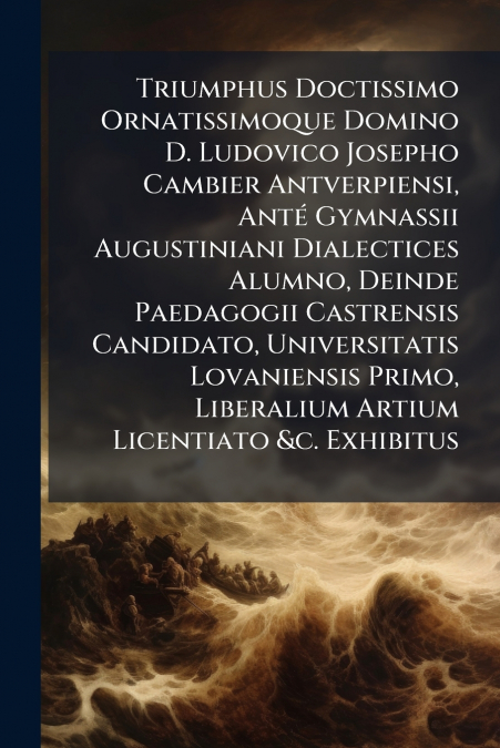 Triumphus Doctissimo Ornatissimoque Domino D. Ludovico Josepho Cambier Antverpiensi, Anté Gymnassii Augustiniani Dialectices Alumno, Deinde Paedagogii Castrensis Candidato, Universitatis Lovaniensis P