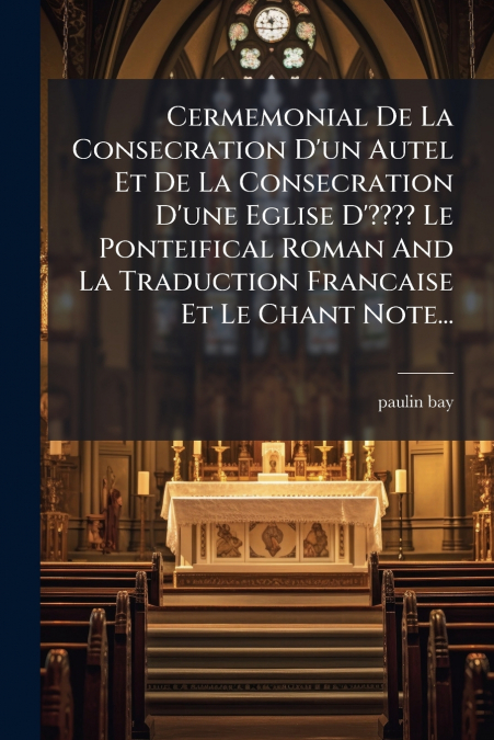 Cermemonial De La Consecration D’un Autel Et De La Consecration D’une Eglise D’???? Le Ponteifical Roman And La Traduction Francaise Et Le Chant Note...