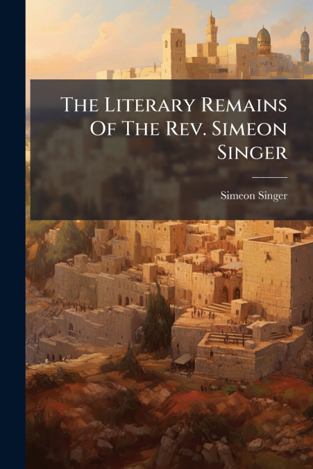 The Literary Remains Of The Rev. Simeon Singer