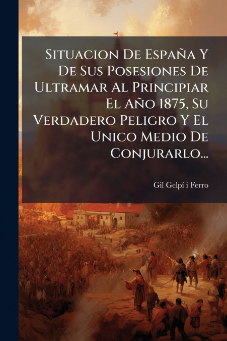 Situacion De España Y De Sus Posesiones De Ultramar Al Principiar El Año 1875, Su Verdadero Peligro Y El Unico Medio De Conjurarlo...