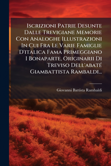 Iscrizioni Patrie Desunte Dalle Trevigiane Memorie Con Analoghe Illustrazioni In Cui Fra Le Varie Famiglie D’italica Fama Primeggiano I Bonaparte, Originarii Di Treviso Dell’abaté Giambattista Rambald
