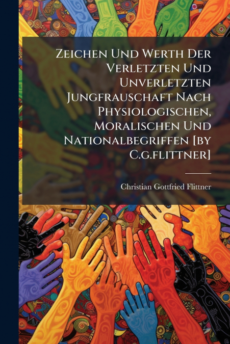Zeichen Und Werth Der Verletzten Und Unverletzten Jungfrauschaft Nach Physiologischen, Moralischen Und Nationalbegriffen [by C.g.flittner]