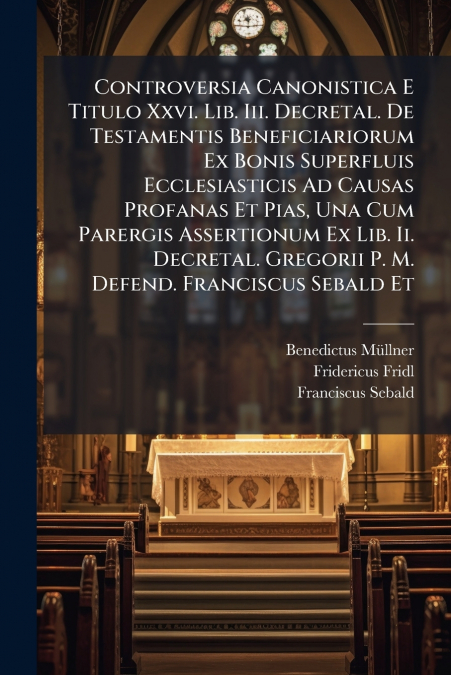 Controversia Canonistica E Titulo Xxvi. Lib. Iii. Decretal. De Testamentis Beneficiariorum Ex Bonis Superfluis Ecclesiasticis Ad Causas Profanas Et Pias, Una Cum Parergis Assertionum Ex Lib. Ii. Decre