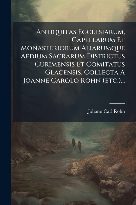Antiquitas Ecclesiarum, Capellarum Et Monasteriorum Aliarumque Aedium Sacrarum Districtus Curimensis Et Comitatus Glacensis, Collecta A Joanne Carolo Rohn (etc.)...