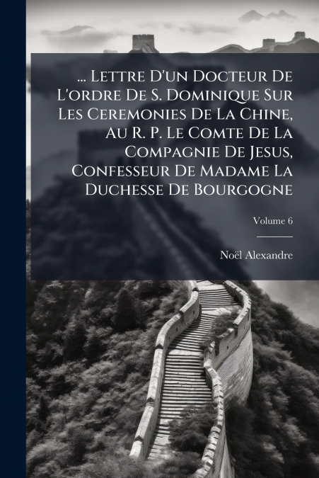 ... Lettre D’un Docteur De L’ordre De S. Dominique Sur Les Ceremonies De La Chine, Au R. P. Le Comte De La Compagnie De Jesus, Confesseur De Madame La Duchesse De Bourgogne; Volume 6