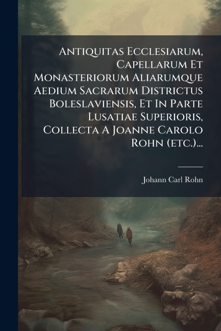 Antiquitas Ecclesiarum, Capellarum Et Monasteriorum Aliarumque Aedium Sacrarum Districtus Boleslaviensis, Et In Parte Lusatiae Superioris, Collecta A Joanne Carolo Rohn (etc.)...
