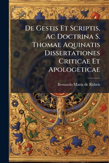 De Gestis Et Scriptis, Ac Doctrina S. Thomae Aquinatis Dissertationes Criticae Et Apologeticae