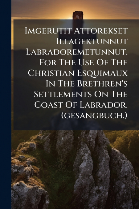 Imgerutit Attorekset Illagektunnut Labradoremetunnut. For The Use Of The Christian Esquimaux In The Brethren’s Settlements On The Coast Of Labrador. (gesangbuch.)