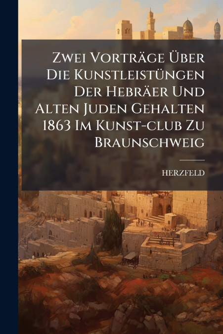 Zwei Vorträge Über Die Kunstleistüngen Der Hebräer Und Alten Juden Gehalten 1863 Im Kunst-club Zu Braunschweig