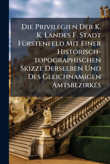Die Privilegien Der K. K. Landes F. Stadt Fürstenfeld Mit Einer Historisch-topographischen Skizze Derselben Und Des Gleichnamigen Amtsbezirkes