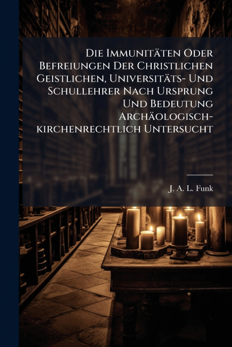 Die Immunitäten Oder Befreiungen Der Christlichen Geistlichen, Universitäts- Und Schullehrer Nach Ursprung Und Bedeutung Archäologisch-kirchenrechtlich Untersucht
