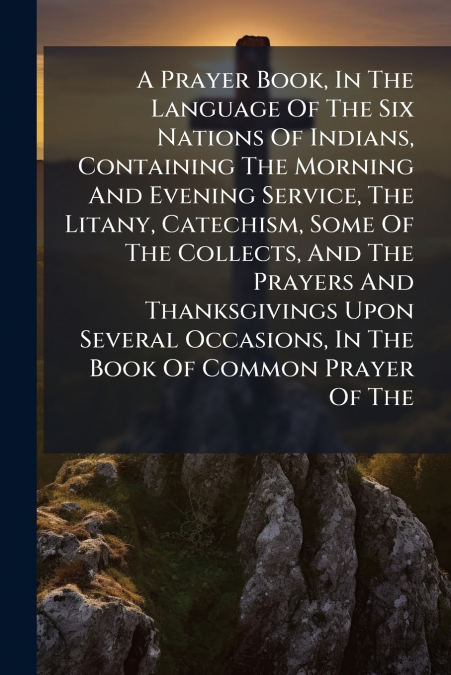 A Prayer Book, In The Language Of The Six Nations Of Indians, Containing The Morning And Evening Service, The Litany, Catechism, Some Of The Collects, And The Prayers And Thanksgivings Upon Several Oc