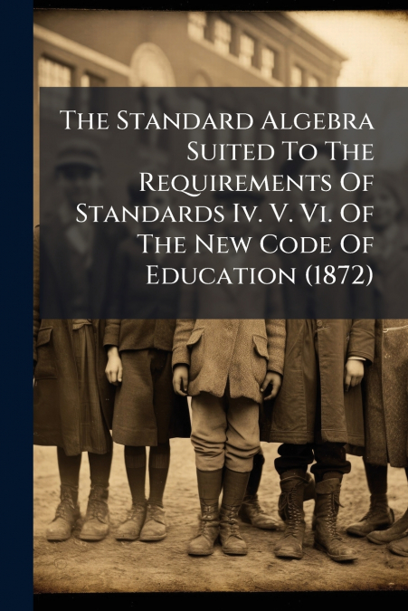 The Standard Algebra Suited To The Requirements Of Standards Iv. V. Vi. Of The New Code Of Education (1872)