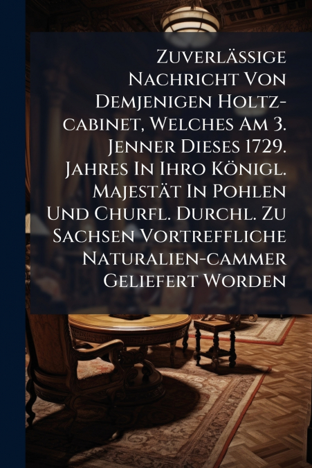 Zuverläßige Nachricht Von Demjenigen Holtz-cabinet, Welches Am 3. Jenner Dieses 1729. Jahres In Ihro Königl. Majestät In Pohlen Und Churfl. Durchl. Zu Sachsen Vortreffliche Naturalien-cammer Geliefert