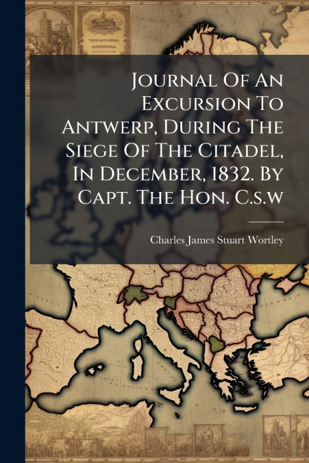 Journal Of An Excursion To Antwerp, During The Siege Of The Citadel, In December, 1832. By Capt. The Hon. C.s.w