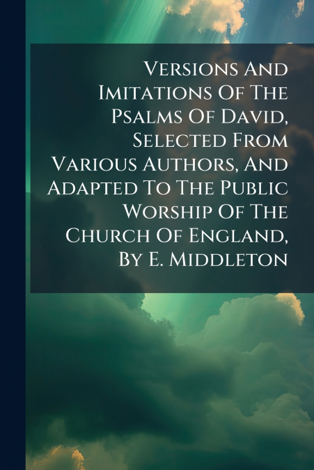 Versions And Imitations Of The Psalms Of David, Selected From Various Authors, And Adapted To The Public Worship Of The Church Of England, By E. Middleton