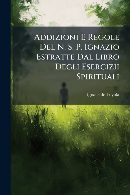 Addizioni E Regole Del N. S. P. Ignazio Estratte Dal Libro Degli Esercizii Spirituali