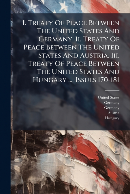 I. Treaty Of Peace Between The United States And Germany. Ii. Treaty Of Peace Between The United States And Austria. Iii. Treaty Of Peace Between The United States And Hungary ..., Issues 170-181