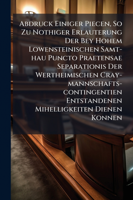 Abdruck Einiger Piecen, So Zu Nothiger Erlauterung Der Bey Hohem Lowensteinischen Samt-hau Puncto Praetensae Separationis Der Wertheimischen Cray-mannschafts-contingentien Entstandenen Mihelligkeiten 