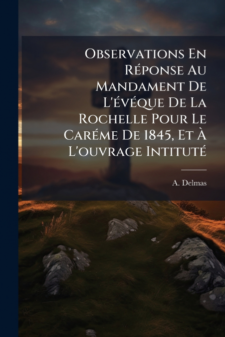 Observations En Réponse Au Mandament De L’évéque De La Rochelle Pour Le Caréme De 1845, Et À L’ouvrage Intituté