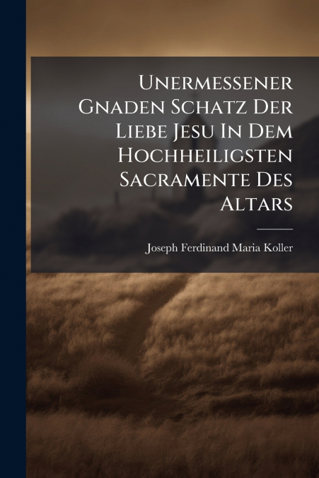 Unermessener Gnaden Schatz Der Liebe Jesu In Dem Hochheiligsten Sacramente Des Altars