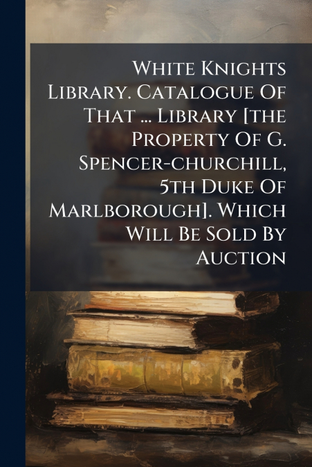 White Knights Library. Catalogue Of That ... Library [the Property Of G. Spencer-churchill, 5th Duke Of Marlborough]. Which Will Be Sold By Auction