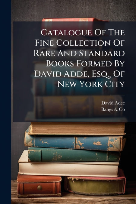 Catalogue Of The Fine Collection Of Rare And Standard Books Formed By David Adde, Esq., Of New York City