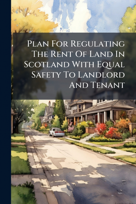 Plan For Regulating The Rent Of Land In Scotland With Equal Safety To Landlord And Tenant