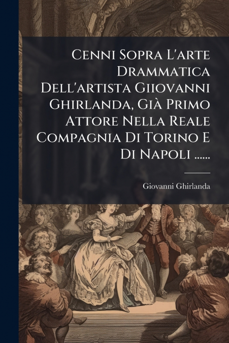 Cenni Sopra L’arte Drammatica Dell’artista Giiovanni Ghirlanda, Già Primo Attore Nella Reale Compagnia Di Torino E Di Napoli ......