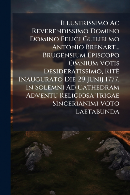 Illustrissimo Ac Reverendissimo Domino Domino Felici Guilielmo Antonio Brenart... Brugensium Episcopo Omnium Votis Desideratissimo, Ritè Inaugurato Die 29 Junij 1777. In Solemni Ad Cathedram Adventu R