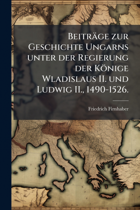 Beiträge zur Geschichte Ungarns unter der Regierung der Könige Wladislaus II. und Ludwig II., 1490-1526.