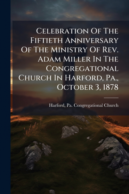 Celebration Of The Fiftieth Anniversary Of The Ministry Of Rev. Adam Miller In The Congregational Church In Harford, Pa., October 3, 1878