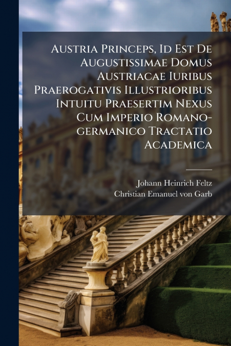 Austria Princeps, Id Est De Augustissimae Domus Austriacae Iuribus Praerogativis Illustrioribus Intuitu Praesertim Nexus Cum Imperio Romano-germanico Tractatio Academica