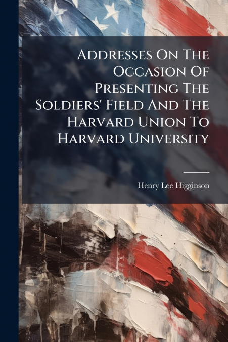 Addresses On The Occasion Of Presenting The Soldiers’ Field And The Harvard Union To Harvard University