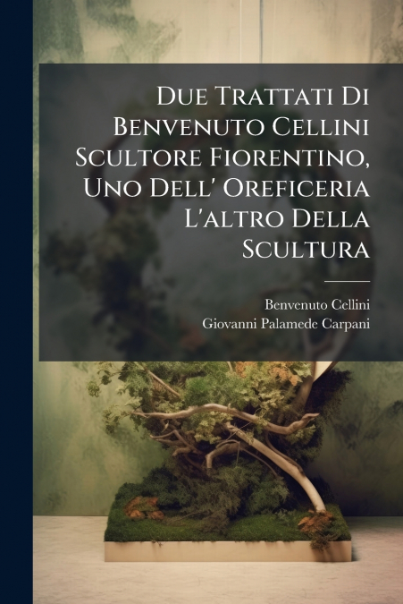 Due Trattati Di Benvenuto Cellini Scultore Fiorentino, Uno Dell’ Oreficeria L’altro Della Scultura