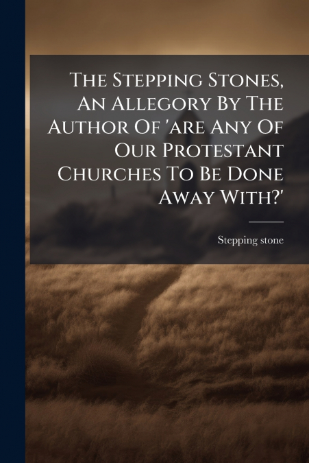 The Stepping Stones, An Allegory By The Author Of ’are Any Of Our Protestant Churches To Be Done Away With?’