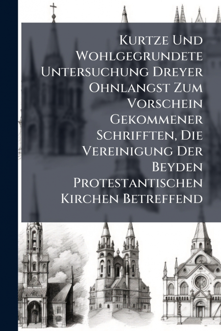 Kurtze Und Wohlgegrundete Untersuchung Dreyer Ohnlangst Zum Vorschein Gekommener Schrifften, Die Vereinigung Der Beyden Protestantischen Kirchen Betreffend