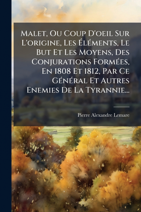Malet, Ou Coup D’oeil Sur L’origine, Les Éléments, Le But Et Les Moyens, Des Conjurations Formées, En 1808 Et 1812, Par Ce Général Et Autres Enemies De La Tyrannie...