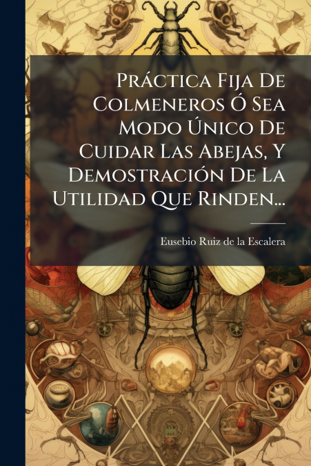Práctica Fija De Colmeneros Ó Sea Modo Único De Cuidar Las Abejas, Y Demostración De La Utilidad Que Rinden...