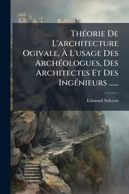 Théorie De L’architecture Ogivale, À L’usage Des Archéologues, Des Architectes Et Des Ingénieurs ......