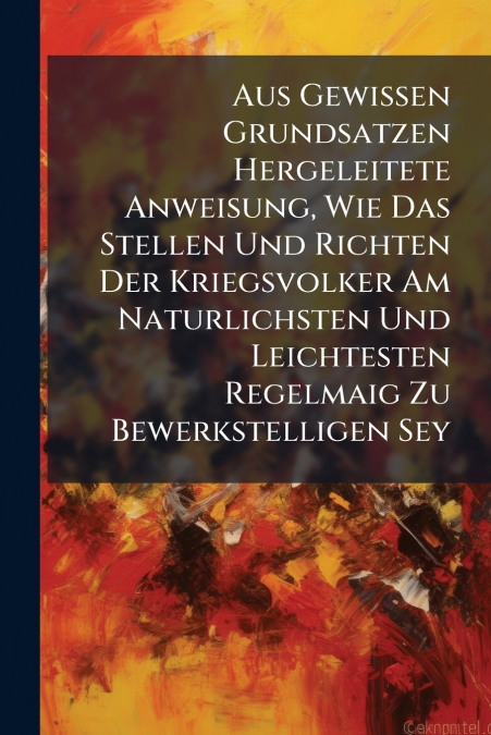 Aus Gewissen Grundsatzen Hergeleitete Anweisung, Wie Das Stellen Und Richten Der Kriegsvolker Am Naturlichsten Und Leichtesten Regelmaig Zu Bewerkstelligen Sey