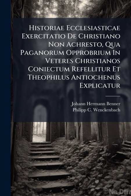 Historiae Ecclesiasticae Exercitatio De Christiano Non Achresto, Qua Paganorum Opprobrium In Veteres Christianos Coniectum Refellitur Et Theophilus Antiochenus Explicatur