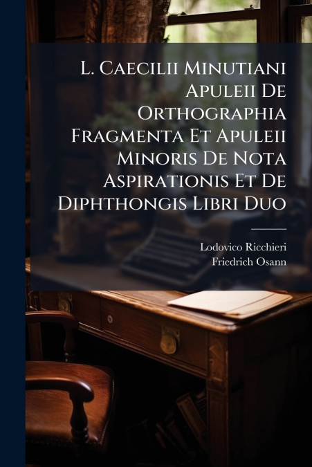L. Caecilii Minutiani Apuleii De Orthographia Fragmenta Et Apuleii Minoris De Nota Aspirationis Et De Diphthongis Libri Duo