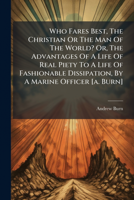 Who Fares Best, The Christian Or The Man Of The World? Or, The Advantages Of A Life Of Real Piety To A Life Of Fashionable Dissipation, By A Marine Officer [a. Burn]