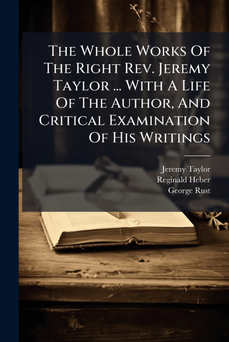 The Whole Works Of The Right Rev. Jeremy Taylor ... With A Life Of The Author, And Critical Examination Of His Writings