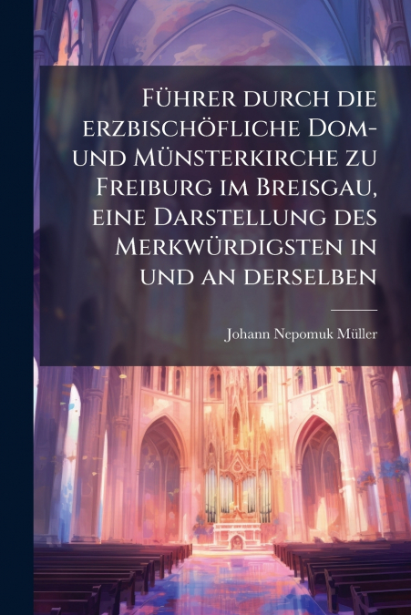 Führer durch die erzbischöfliche Dom- und Münsterkirche zu Freiburg im Breisgau, eine Darstellung des Merkwürdigsten in und an derselben