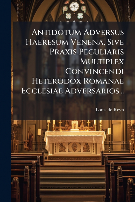 Antidotum Adversus Haeresum Venena, Sive Praxis Peculiaris Multiplex Convincendi Heterodox Romanae Ecclesiae Adversarios...