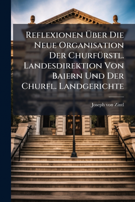 Reflexionen Über Die Neue Organisation Der Churfürstl. Landesdirektion Von Baiern Und Der Churfl. Landgerichte
